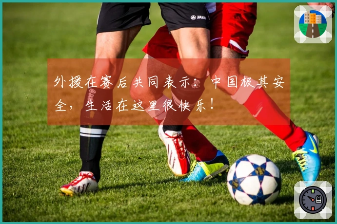 外援在赛后共同表示：中国极其安全，生活在这里很快乐！