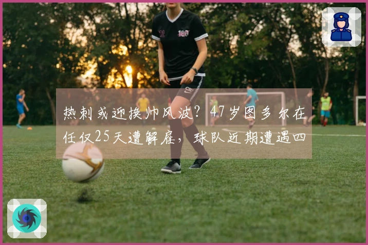 热刺或迎换帅风波？47岁图多尔在任仅25天遭解雇，球队近期遭遇四连败！