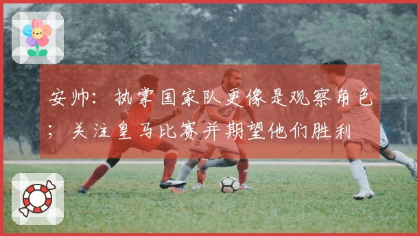 安帅：执掌国家队更像是观察角色；关注皇马比赛并期望他们胜利