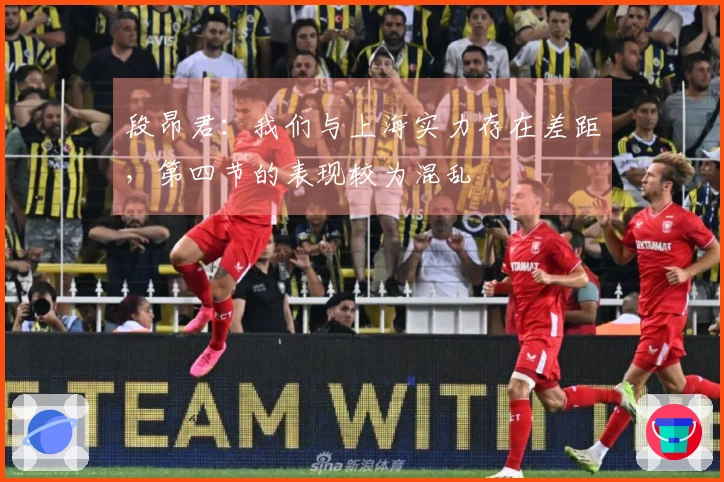 段昂君：我们与上海实力存在差距，第四节的表现较为混乱
