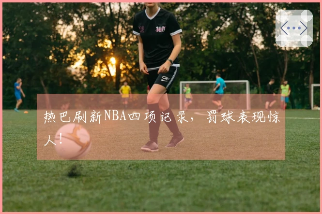 热巴刷新NBA四项记录，罚球表现惊人！