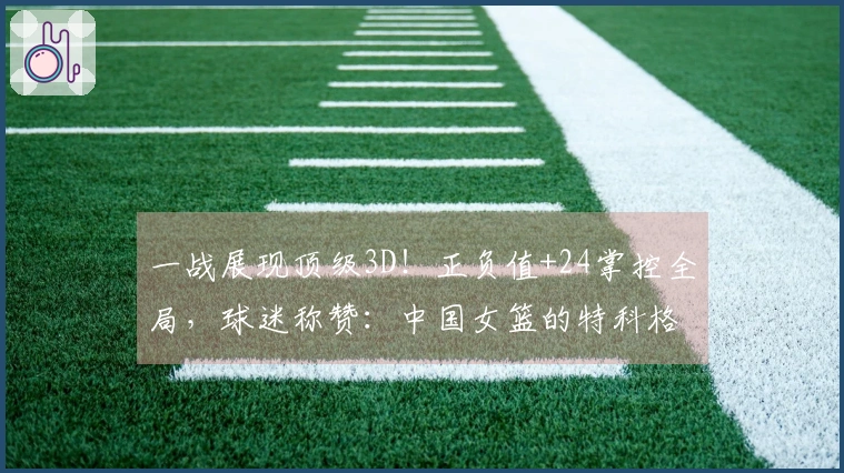 一战展现顶级3D！正负值+24掌控全局，球迷称赞：中国女篮的特科格鲁