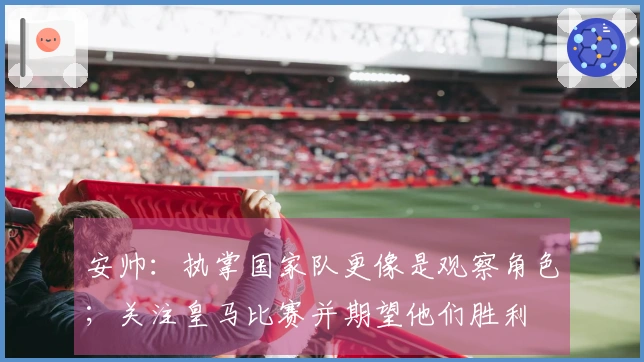 安帅：执掌国家队更像是观察角色；关注皇马比赛并期望他们胜利