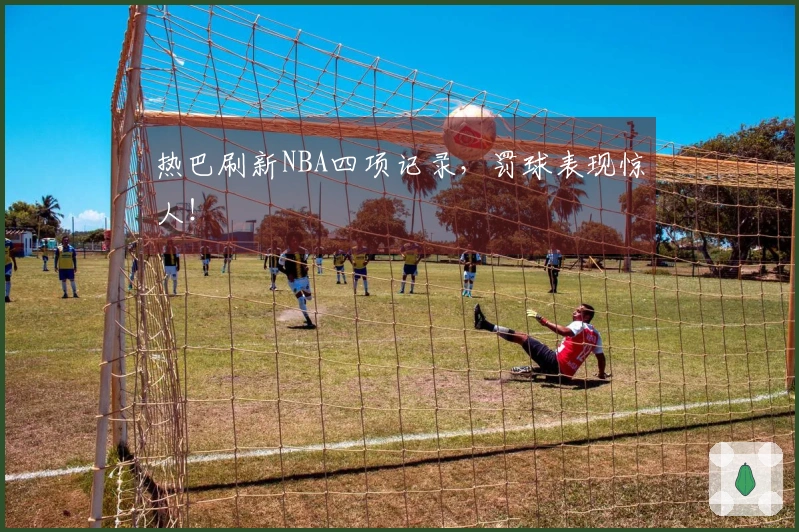 热巴刷新NBA四项记录，罚球表现惊人！