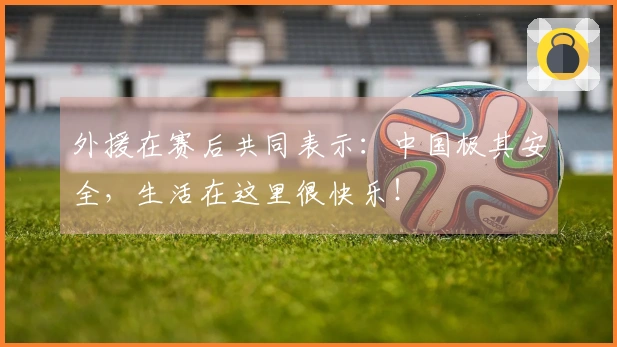 外援在赛后共同表示：中国极其安全，生活在这里很快乐！
