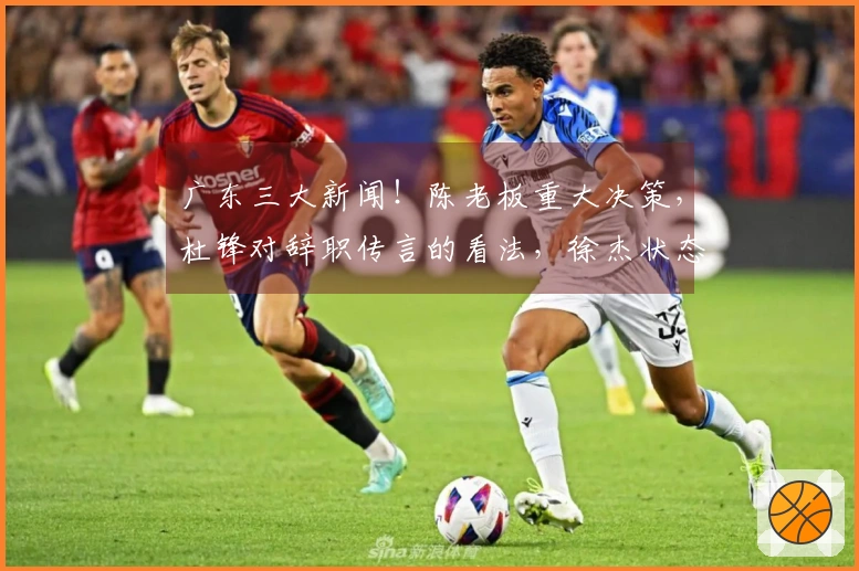 广东三大新闻！陈老板重大决策，杜锋对辞职传言的看法，徐杰状态低迷的真正原因