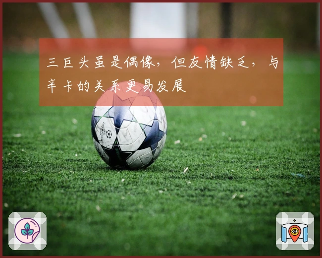 三巨头虽是偶像，但友情缺乏，与辛卡的关系更易发展